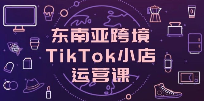 东南亚跨境TikTok小店运营课，掌握店铺设置与流量转化核心技巧
