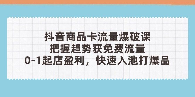抖音商品卡流量爆破课：把握趋势获免费流量，0-1起店盈利，快速入池打爆品