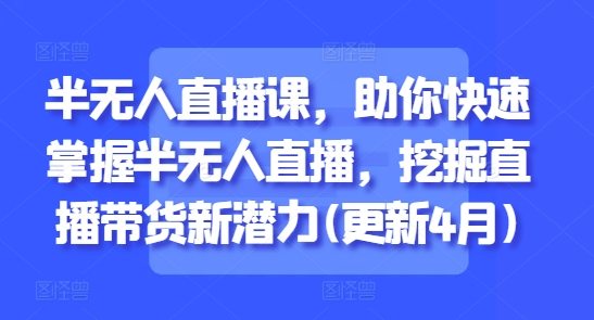 半无人直播课，助你快速掌握半无人直播，挖掘直播带货新潜力(更新4月)