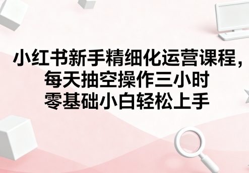 小红书新手精细化运营课程，每天抽空操作三小时，零基础小白轻松上手